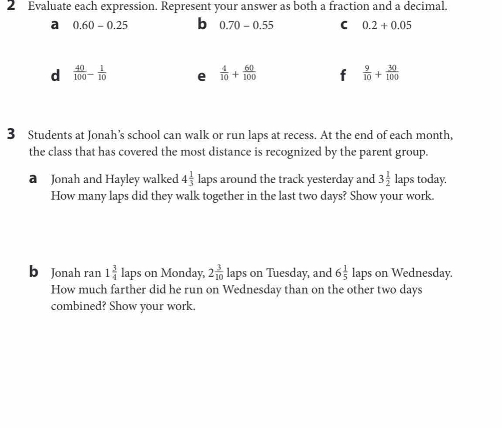 Evaluate each expression. Represent your answer as both a fraction and a decimal. 
a 0.60-0.25
b 0.70-0.55
C 0.2+0.05
d  40/100 - 1/10 
e  4/10 + 60/100 
f  9/10 + 30/100 
3 Students at Jonah’s school can walk or run laps at recess. At the end of each month, 
the class that has covered the most distance is recognized by the parent group. 
a Jonah and Hayley walked 4 1/3  laps around the track yesterday and 3 1/2  laps today. 
How many laps did they walk together in the last two days? Show your work. 
b Jonah ran 1 3/4  lap s on Monday, 2 3/10 laps s on Tuesday, and 6 1/5 laps on Wednesday. 
How much farther did he run on Wednesday than on the other two days
combined? Show your work.