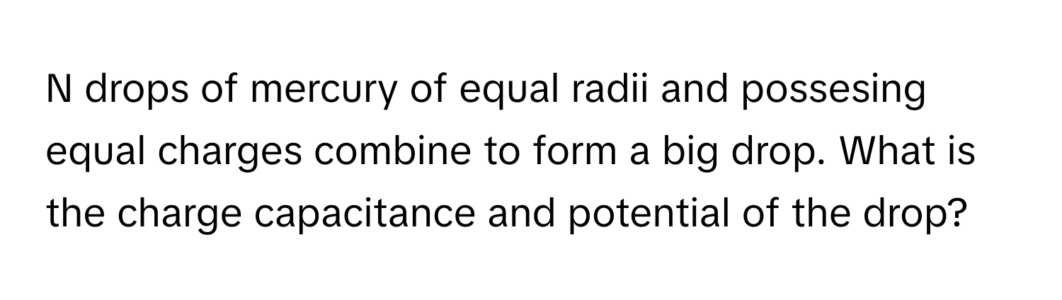 drops of mercury of equal radii and possesing equal charges combine to form a big drop. What is the charge capacitance and potential of the drop?