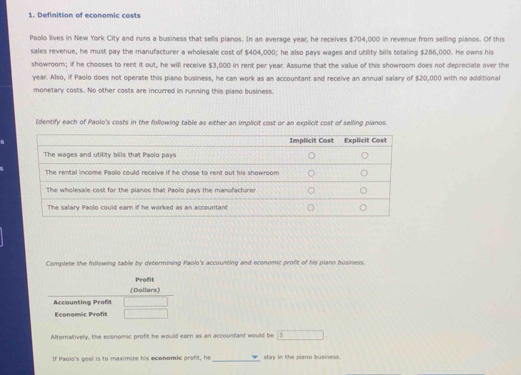 Definition of economic costs 
Paolo lives in New York City and runs a business that sells pianos. In an average year, he receives $704,000 in revenue from selling pianos. Of this 
sales revenue, he must pay the manufacturer a wholesale cost of $404,000; he also pays wages and utility bills totaling $286,000. He owns his 
showroom; if he chooses to rent it out, he will receive $3,000 in rent per year. Assume that the value of this showroom does not depreciate over the
year. Also, if Paolo does not operate this piano business, he can work as an accountant and receive an annual salary of $20,000 with no additional 
monetary costs. No other costs are incurred in running this piano business. 
Identify each of Paolo's costs in the following table as either an implicit cost or an explicit cost of selling pianos. 
Complete the following table by determining Paolo's accounting and economic profit of his piano business. 
Profit 
(Dollars) 
Accounting Profit 
Economic Profit 
Alternatively, the economic profit he would earn as an accountant would be