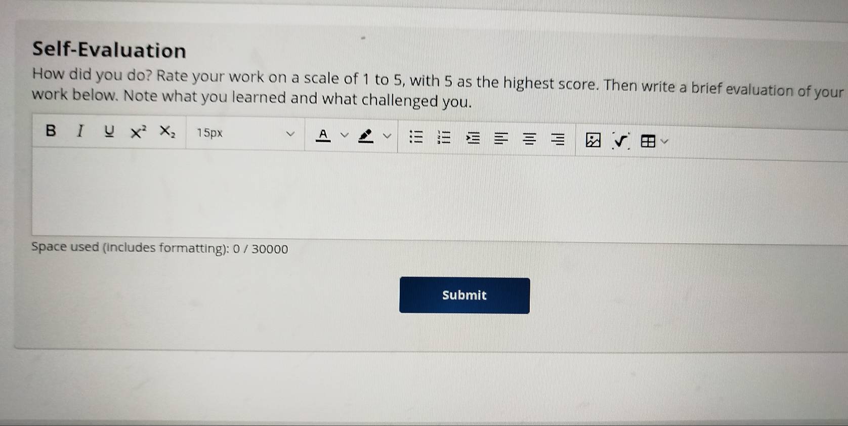 Self-Evaluation 
How did you do? Rate your work on a scale of 1 to 5, with 5 as the highest score. Then write a brief evaluation of your 
work below. Note what you learned and what challenged you. 
B I U X^2 X_2 15px
Space used (includes formatting): 0 / 30000 
Submit