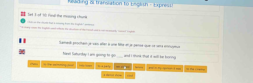 Reading & translation to English - Express! 
Set 3 of 10: Find the missing chunk 
i Click on the chunk that is missing from the English * sentence 
* In many cases the English used reflects the structure of the French and is not necessarily "correct" English. 
Samedi prochain je vais aller à une fête et je pense que ce sera ennuyeux 
Next Saturday I am going to go _and I think that it will be boring 
chess to the swimming pool into town to a party we plared tennis and in my opinion it was to the cinema 
a dance show cool