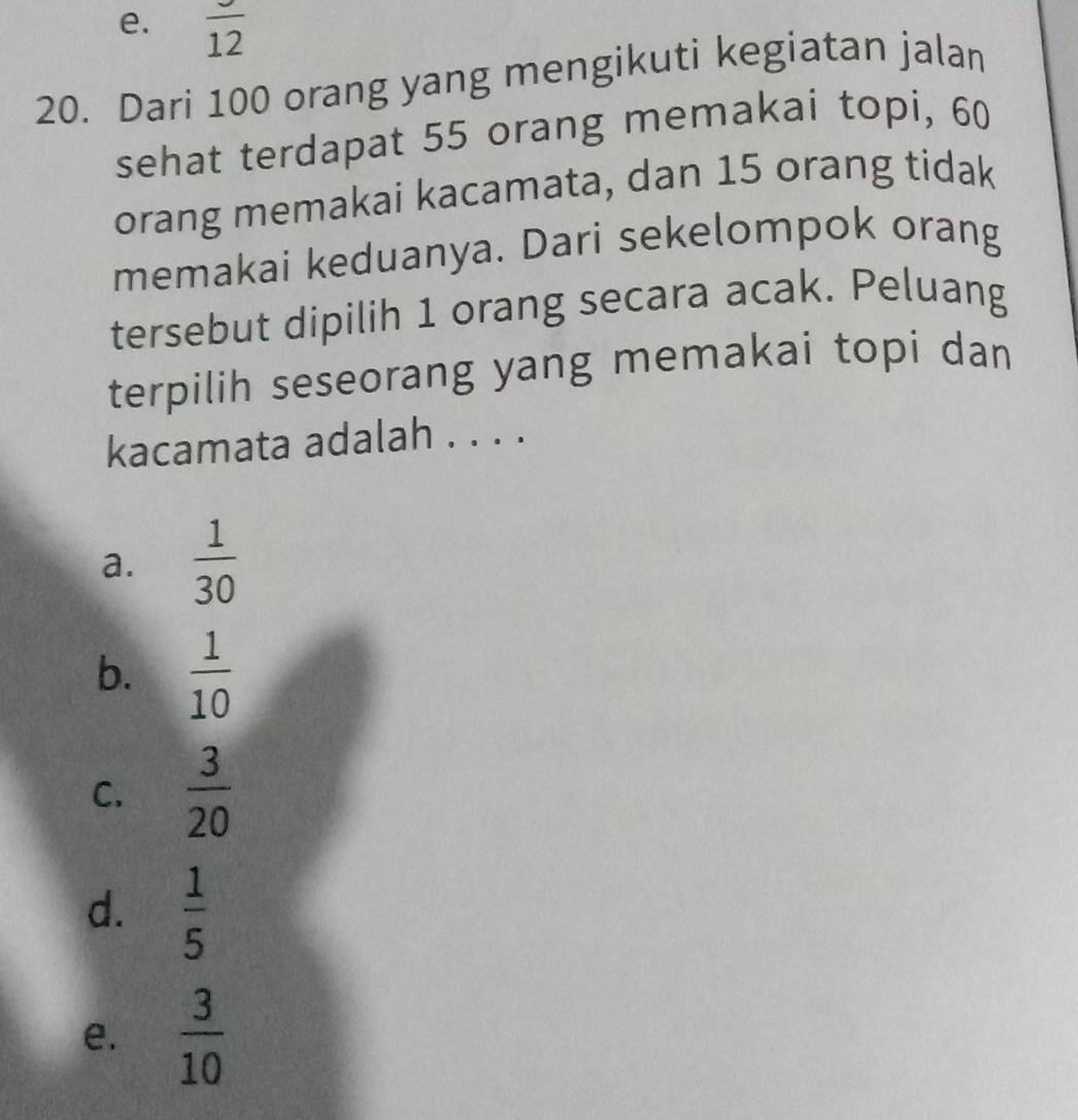 e. frac 12
20. Dari 100 orang yang mengikuti kegiatan jalan
sehat terdapat 55 orang memakai topi, 60
orang memakai kacamata, dan 15 orang tidak
memakai keduanya. Dari sekelompok orang
tersebut dipilih 1 orang secara acak. Peluang
terpilih seseorang yang memakai topi dan
kacamata adalah . . . .
a.  1/30 
b.  1/10 
C.  3/20 
d.  1/5 
e.  3/10 