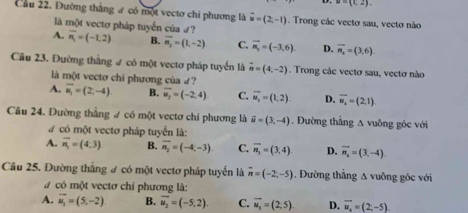 u=(1,2).
Cầu 22. Đường thắng # có một vectơ chi phương là vector u=(2;-1). Trong các vectơ sau, vectơ nào
là một vectơ pháp tuyến của d?
A. overline n_1=(-1;2). B. overline n_2=(1,-2). C. vector n_3=(-3,6). D. vector n_4=(3,6).
Câu 23. Đường thắng đ có một vectơ pháp tuyển là vector n=(4;-2). Trong các vectơ sau, vectơ nào
là một vectơ chi phương của d?
A. overline u_1=(2;-4) B. overline u_2=(-2;4). C. overline u_3=(1;2). D. overline u_4=(2;1).
Câu 24. Đường thẳng đ có một vectơ chi phương là vector u=(3;-4). Đường thẳng Δ vuông góc với
a có một vectơ pháp tuyển là:
A. vector n_1=(4;3). B. vector n_2=(-4;-3). C. vector n_3=(3;4). D. vector n_4=(3,-4).
Câu 25. Đường thẳng # có một vectơ pháp tuyến là vector n=(-2;-5). Đường thẳng Δ vuông góc với
có một vectơ chỉ phương là:
A. vector u_1=(5,-2). B. vector u_2=(-5;2). C. vector u_3=(2;5). D. vector u_4=(2;-5).