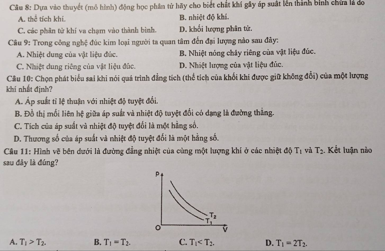 Dựa vào thuyết (mô hình) động học phân tử hãy cho biết chất khí gây áp suất lên thành bình chứa là do
A. thể tích khí. B. nhiệt độ khí.
C. các phân tử khí va chạm vào thành bình. D. khối lượng phân tử.
Câu 9: Trong công nghệ đúc kim loại người ta quan tâm đến đại lượng nào sau đây:
A. Nhiệt dung của vật liệu đúc. B. Nhiệt nóng chảy riêng của vật liệu đúc.
C. Nhiệt dung riêng của vật liệu đúc. D. Nhiệt lượng của vật liệu đúc.
Câu 10: Chọn phát biểu sai khi nói quá trình đẳng tích (thể tích của khối khí được giữ không đổi) của một lượng
khí nhất định?
Á. Áp suất tỉ lệ thuận với nhiệt độ tuyệt đối.
B. Đồ thị mối liên hệ giữa áp suất và nhiệt độ tuyệt đối có dạng là đường thắng.
C. Tích của áp suất và nhiệt độ tuyệt đối là một hằng số.
D. Thương số của áp suất và nhiệt độ tuyệt đối là một hằng số.
Câu 11: Hình vẽ bên dưới là đường đẳng nhiệt của cùng một lượng khí ở các nhiệt độ 1 T_1 và T_2. Kết luận nào
sau đây là đúng?
A. T_1>T_2. B. T_1=T_2. C. T_1 D. T_1=2T_2.