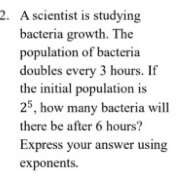 A scientist is studying 
bacteria growth. The 
population of bacteria 
doubles every 3 hours. If 
the initial population is
2^5 , how many bacteria will 
there be after 6 hours? 
Express your answer using 
exponents.