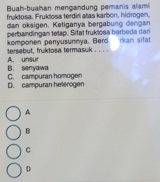 Buah-buahan mengandung pemanis alami
fruktosa. Fruktosa terdiri atas karbon, hidrogen,
dan oksigen. Ketiganya bergabung dengan
perbandingan tetap. Sifat fruktosa berbeda dari
komponen penyusunnya. Berd rkan sifat
tersebut, fruktosa termasuk . . . .
A. unsur
B. senyawa
C. campuran homogen
D. campuran heterogen
A
B
C
D