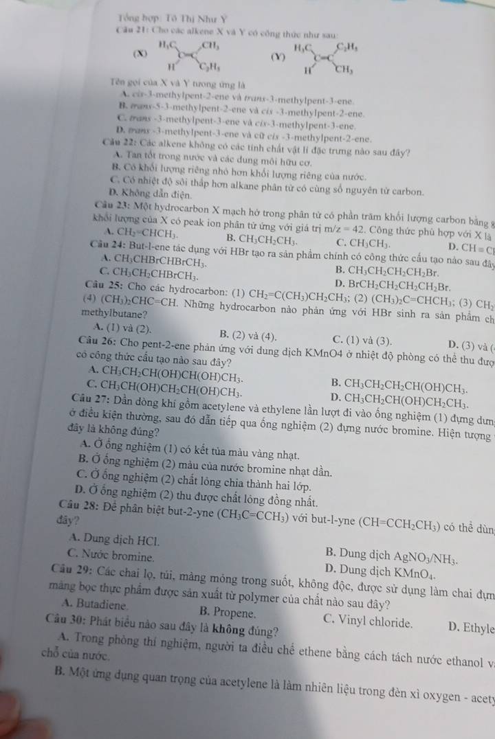 Tổng hợp: Tô Thị Như Y
Câu 21: Cho các alkene X và Y có công thức như sau:
(X) beginarrayr H_1C Hendarray csc beginarrayr CH, C_2H,endarray (Y) H_3C_C_  C_2H_3
H CH_3
Tên gọi của X và Y tưong ứng là
A. c+y-3=0 methylpent-2-ene và munx-3-methylpent-3-ene.
B. æans-5-3-methylpent-2-ene và cis -3-methylpent-2-ene.
C. mans -3-methylpent-3-ene và c/x-3-methylpent-3-ene.
D. sanx -3-methylpent-3-ene và cữ cis -3-methylpent-2-ene.
Cảu 22: Các alkene không có các tính chất vật lí đặc trưng nào sau đây?
A. Tan tốt trong nước và các dung môi hữu cơ.
B. Có khối lượng riêng nhỏ hơn khổi lượng riêng của nước.
C. Có nhiệt độ sôi thấp hơn alkane phân từ có cùng số nguyên từ carbon.
D. Không dẫn điện.
Câu 23:M6t hydrocarbon X mạch hở trong phân tử có phần trăm khối lượng carbon bằng 8
khổi lượng của X có peak ion phân tử ứng với giá trị m/z=42. Công thức phù hợp với X là
A. CH_2=CHCH_3. B. CH_3CH_2CH_3. C. CH_3CH_3. D. CH=C
Cầu 24: But-l-ene tác dụng với HBr tạo ra sản phẩm chính có công thức cấu tạo nào sau đây CH_3CH_2CH_2CH_2Br.
A. CH_3CHBrCHBrCH_3.
C. CH_3CH_2CHBrCH_3.
B.
D. BrCH_2CH_2CH_2CH_2Br.
Câu 25 : Cho các hydrocarbon: (1) CH_2=C(CH_3)CH_2CH_3; ;(2)(CH_3)_2C=CHCH_3; (3) CH_2
(4) (CH_3)_2CHC=CH.. Những hydrocarbon nảo phản ứng với HBr sinh ra sản phầm ch
methylbutane?
A. (1) và (2). B. (2) và (4). C. (1) và (3). D. (3) và (
Câu 26: Cho pent-2-ene phản ứng với dung dịch KMnO4 ở nhiệt độ phòng có thể thu đượ
có công thức cầu tạo nào sau đây?
4.
C CH_3CH_2CH(OH)CH(OH)CH_3.
Câu 27 CH_3CH(OH)CH_2CH(OH)CH_3.
B. CH_3CH_2CH_2CH(OH)CH_3.
D. CH_3CH_2CH(OH)CH_2CH_3.
: Dần đòng khí gồm acetylene và ethylene lần lượt đi vào ống nghiệm (1) dựng dưm
ở điều kiện thường, sau đó dẫn tiếp qua ống nghiệm (2) đựng nước bromine. Hiện tượng
đây là không đúng?
A. Ở ổng nghiệm (1) có kết tủa màu vàng nhạt.
B. Ở ống nghiệm (2) màu của nước bromine nhạt dần.
C. Ở ống nghiệm (2) chất lỏng chia thành hai lớp.
D. Ở ống nghiệm (2) thu được chất lỏng đồng nhất.
Câu 28: D ệ phân biệt but-2-yne (CH_3C=CCH_3) với but-l-yne (CH=CCH_2CH_3) có thề dùn
đây?
A. Dung dịch HCl. B. Dung dịch AgNO_3/NH_3.
C. Nước bromine. D. Dung dịch KMnO_4.
Câu 29: Các chai lọ, túi, mảng mỏng trong suốt, không độc, được sử dụng làm chai đựm
màng bọc thực phẩm được sản xuất từ polymer của chất nào sau đây?
A. Butadiene B. Propene. C. Vinyl chloride. D. Ethyle
Câu 30: Phát biểu nào sau đây là không đúng?
A. Trong phòng thí nghiệm, người ta điều chế ethene bằng cách tách nước ethanol v
chỗ của nước.
B. Một ứng dụng quan trọng của acetylene là làm nhiên liệu trong đèn xì oxygen - acety
