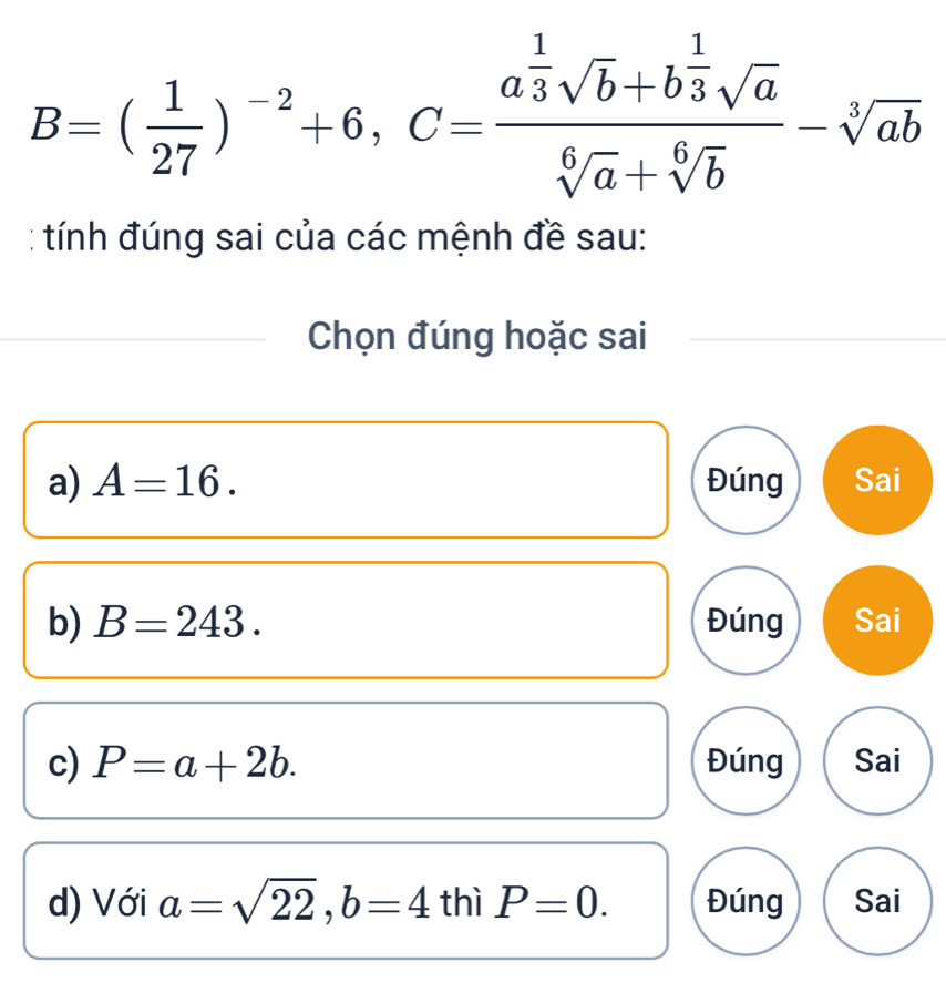 B=( 1/27 )^-2+6, C=frac a^(frac 1)3sqrt(b)+b^(frac 1)3sqrt(a)sqrt[6](a)+sqrt[6](b)-sqrt[3](ab)
tính đúng sai của các mệnh đề sau:
Chọn đúng hoặc sai
a) A=16. Đúng Sai
b) B=243. Đúng Sai
c) P=a+2b. Đúng Sai
d) Với a=sqrt(22), b=4 thì P=0. Đúng Sai