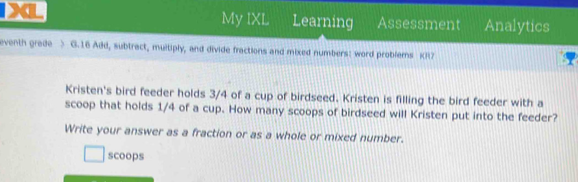 My IXL Learning Assessment Analytics 
eventh grade > G.16 Add, subtract, multiply, and divide fractions and mixed numbers: word problems KR7 
Kristen's bird feeder holds 3/4 of a cup of birdseed. Kristen is filling the bird feeder with a 
scoop that holds 1/4 of a cup. How many scoops of birdseed will Kristen put into the feeder? 
Write your answer as a fraction or as a whole or mixed number. 
scoops