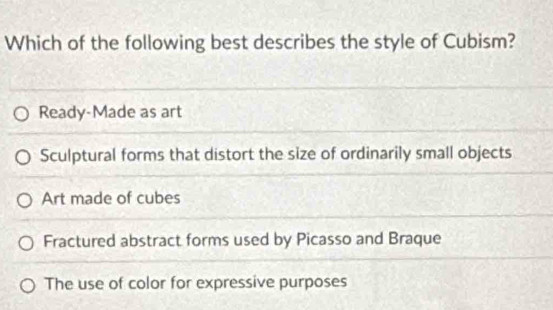 Which of the following best describes the style of Cubism?
Ready-Made as art
Sculptural forms that distort the size of ordinarily small objects
Art made of cubes
Fractured abstract forms used by Picasso and Braque
The use of color for expressive purposes