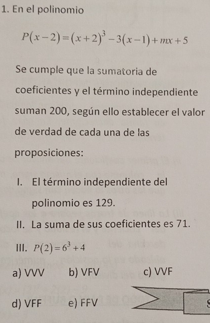 En el polinomio
P(x-2)=(x+2)^3-3(x-1)+mx+5
Se cumple que la sumatoria de
coeficientes y el término independiente
suman 200, según ello establecer el valor
de verdad de cada una de las
proposiciones:
I. El término independiente del
polinomio es 129.
II. La suma de sus coeficientes es 71.
III. P(2)=6^3+4
a) VVV b) VFV c) VVF
d) VFF e) FFV