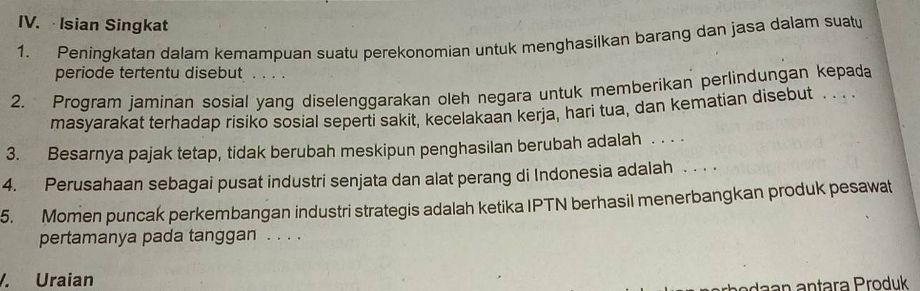 Isian Singkat 
1. Peningkatan dalam kemampuan suatu perekonomian untuk menghasilkan barang dan jasa dalam suatu 
periode tertentu disebut .... 
2. Program jaminan sosial yang diselenggarakan oleh negara untuk memberikan perlindungan kepada 
masyarakat terhadap risiko sosial seperti sakit, kecelakaan kerja, hari tua, dan kematian disebut . . . 
3. Besarnya pajak tetap, tidak berubah meskipun penghasilan berubah adalah . . . . 
4. Perusahaan sebagai pusat industri senjata dan alat perang di Indonesia adalah ... 
5. Momen puncak perkembangan industri strategis adalah ketika IPTN berhasil menerbangkan produk pesawat 
pertamanya pada tanggan . . . . 
/. Uraian