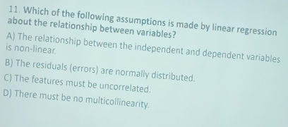 Which of the following assumptions is made by linear regression
about the relationship between variables?
A) The relationship between the independent and dependent variables
is non-linear.
B) The residuals (errors) are normally distributed.
C) The features must be uncorrelated.
D) There must be no multicollinearity.