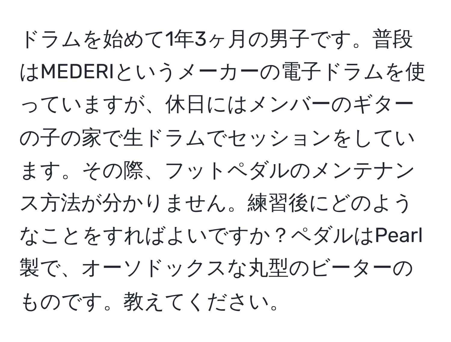 ドラムを始めて1年3ヶ月の男子です。普段はMEDERIというメーカーの電子ドラムを使っていますが、休日にはメンバーのギターの子の家で生ドラムでセッションをしています。その際、フットペダルのメンテナンス方法が分かりません。練習後にどのようなことをすればよいですか？ペダルはPearl製で、オーソドックスな丸型のビーターのものです。教えてください。