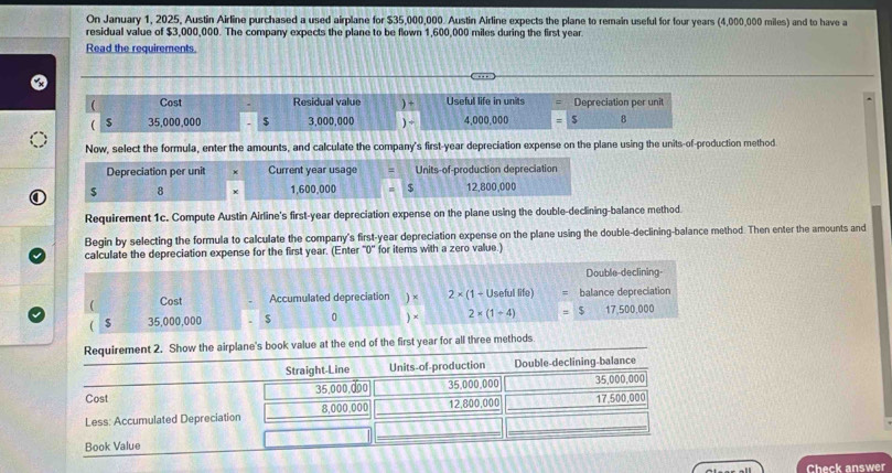 On January 1, 2025, Austin Airline purchased a used airplane for $35,000,000. Austin Airline expects the plane to remain useful for four years (4,000,000 miles) and to have a 
residual value of $3,000,000. The company expects the plane to be flown 1,600,000 miles during the first year
Read the requirements. 
( Cost Residual value ) + Useful life in units Depreciation per unit 
 $ 35,000,000 $ 3,000,000 ) ÷ 4,000,000 $ 8
Now, select the formula, enter the amounts, and calculate the company's first-year depreciation expense on the plane using the units-of-production method 
Depreciation per unit × Current year usage Units-of-production depreciation 
8 1,600,000 $ 12,800,000
Requirement 1c. Compute Austin Airline's first-year depreciation expense on the plane using the double-declining-balance method. 
Begin by selecting the formula to calculate the company's first-year depreciation expense on the plane using the double-declining-balance method. Then enter the amounts and 
calculate the depreciation expense for the first year. (Enter ''0'' for items with a zero value.) 
Double-declining- 
 Cost Accumulated depreciation ) × 2* (1+1 Useful life balance depreciation
$ 35,000,000 $ 0 ) × 2* (1+4) 5 17. 500000
ar for all three methods 
Check answer