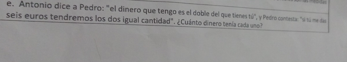 medidas 
e. Antonio dice a Pedro: "el dinero que tengo es el doble del que tienes tú", y Pedro contesta: "si tú me das 
seis euros tendremos los dos igual cantidad". ¿Cuánto dinero tenía cada uno?