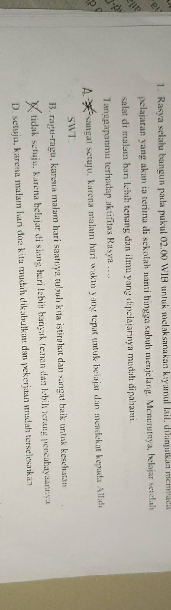 Rasya selału bangun pada pukul 02.00 WIB untuk melaksanakan kiyamul lail, dilanjutkan membaca
e
pelajaran yang akan ia terima di sekolah nanti hingga subuh menjelang. Menurutnya, belajar setelah
iLe
salat di malam hari lebih tenang dan ilmu yang dipelajarinya mudah dipahami.
Tanggapanmu terhadap aktifitas Rasya ....

A. * Fsangat setuju, karena malam hari waktu yang tepat untuk belajar dan mendekat kepada Allah
SWT.
B. ragu-ragu, karena malam hari saatnya tubuh kita istirahat dan sangat baik untuk keschatan
tidak setuju, karena belajar di siang hari lebíh banyak teman dan lebih terang pencahayaannya
D. setuju, karena malam hari doa kita mudah dikabulkan dan pekerjaan mudah terselesaikan