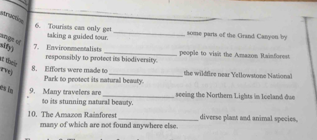 struction 
6. Tourists can only get _some parts of the Grand Canyon by 
taking a guided tour. 
ange of 
sify) 
7. Environmentalists _people to visit the Amazon Rainforest 
responsibly to protect its biodiversity. 
t their 
rve) 
8. Efforts were made to _the wildfire near Yellowstone National 
Park to protect its natural beauty. 
es in 9. Many travelers are _seeing the Northern Lights in Iceland due 
to its stunning natural beauty. 
10. The Amazon Rainforest _diverse plant and animal species, 
many of which are not found anywhere else.