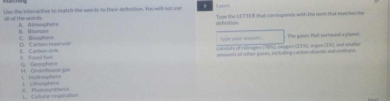 Matching
Use the interactive to match the words to their definition. You will not use 9 1 point
all of the words.
Type the LETTER that corresponds with the term that matches the
A. Atmosphere defnition.
B. Biomass
C. Biosphere
D. Carbon reservoir type your answer... - The gases that surround a planet;
(1% )
E. Carbon sink consists of nitrogen (78% ) , and smaller
F. Fossil fuel . oxygen (21% ) , argon
amounts of other gases, including carbon dioxide and methane.
G. Geosphere
H. Greenhouse gas
I. Hydrosphere
J. Lithosphere
K. Photosynthesis
L. Cellular respiration
Next