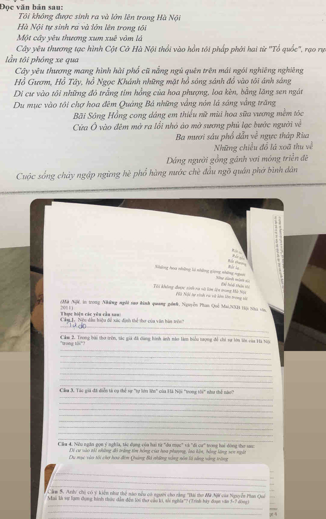 Đọc văn bản sau:
Tôi không được sinh ra và lớn lên trong Hà Nội
Hà Nội tự sinh rả và lớn lên trong tôi
Một cây yêu thương xum xuê vòm lá
Cây yêu thương tạc hình Cột Cờ Hà Nội thổi vào hồn tôi phấp phới hai từ "Tổ quốc", rạo rực
lần tôi phóng xe qua
Cây yêu thương mang hình hài phố cũ nắng ngủ quên trên mái ngói nghiêng nghiêng
Hồ Gươm, Hồ Tây, hồ Ngọc Khánh những mặt hồ sóng sánh đồ vào tôi ảánh sáng
Di cư vào tôi những đỏ trắng tím hồng của hoa phượng, loa kèn, bằng lăng sen ngát
Du mục vào tôi chợ hoa đêm Quảng Bá những vầng nón lá sáng vầng trăng
Bãi Sông Hồng cong dáng em thiếu nữ mùi hoa sữa vương mềm tóc
Cửa Ô vào đêm mở ra lối nhỏ ảo mờ sương phủ lạc bước người về
Ba mươi sáu phố dẫn về ngực tháp Rùa
Những chiều đồ lá xoã thu về
Dảng người gồng gánh vơi mỏng triền đê
Cuộc sống chảy ngập ngừng hè phổ hàng nước chè đầu ngõ quán phở bình dân
Rút1o Ret go
Rắt thuưoy
Rắt lạ
Những hoa những là những giọng những người Nhe dành minh tội
Để hoá thân tôi
Tôi không được sinh ra và lớn lên trong Hà Nội
Hà Nội tự sinh ra và lớn lên trong tới
(Hù Nội, in trong Những ngôi sao hình quang gảnh, Nguyễn Phan Quế Mai,NXB Hội Nhà vàn,
2011)
Thực hiện các yêu cầu sau:
_
Câu 1. Nệu dầu hiệu để xác định thể thơ của văn bản trên?
_
Câu 2. Trong bài thơ trên, tác giả đã dùng hình ảnh nào làm biểu tượng để chỉ sự lớn lên của Hà Nội
"trong tôi"?
_
_
_
_
_
_
_
_
Câu 3. Tác giả đã diễn tả cụ thể sự "tự lớn lên" của Hà Nội "trong tôi" như thể nào?
_
_
_
_
_
_
_
Câu 4. Nêu ngăn gọn ý nghĩa, tác dụng của hai từ 'du mục" và 'di cư' trong hai dòng thơ sau:
Di cư vào tối những đỏ trắng tim hồng của hoa phượng, loa kèn, bảng lăng sen ngắt
Du mục vào tối chợ hoa đêm Quảng Bá những vắng nôn là sắng vẫng trăng
_
_
_
Cầu 5. Anh/ chị có ý kiến như thể nào nếu có người cho rằng "Bài thơ Hà Nội của Nguyễn Phan Quê
_
Mai là sự lạm dụng hình thức dẫn đến lời thơ cầu ki, tối nghĩa'? (Trình bày đoạn văn 5-7 dòng
_