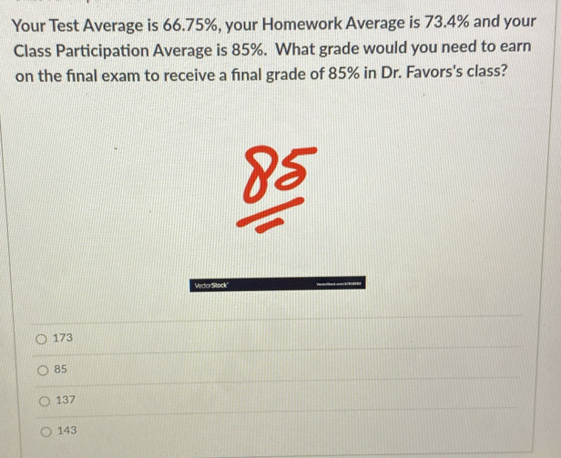 Your Test Average is 66.75%, your Homework Average is 73.4% and your
Class Participation Average is 85%. What grade would you need to earn
on the final exam to receive a final grade of 85% in Dr. Favors's class?
173
85
137
143