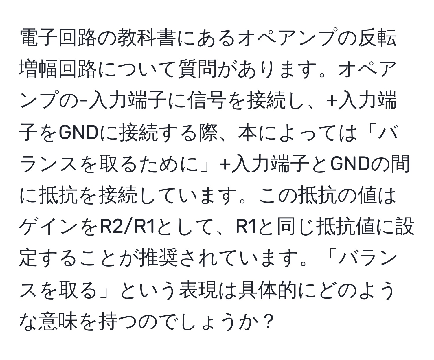 電子回路の教科書にあるオペアンプの反転増幅回路について質問があります。オペアンプの-入力端子に信号を接続し、+入力端子をGNDに接続する際、本によっては「バランスを取るために」+入力端子とGNDの間に抵抗を接続しています。この抵抗の値はゲインをR2/R1として、R1と同じ抵抗値に設定することが推奨されています。「バランスを取る」という表現は具体的にどのような意味を持つのでしょうか？