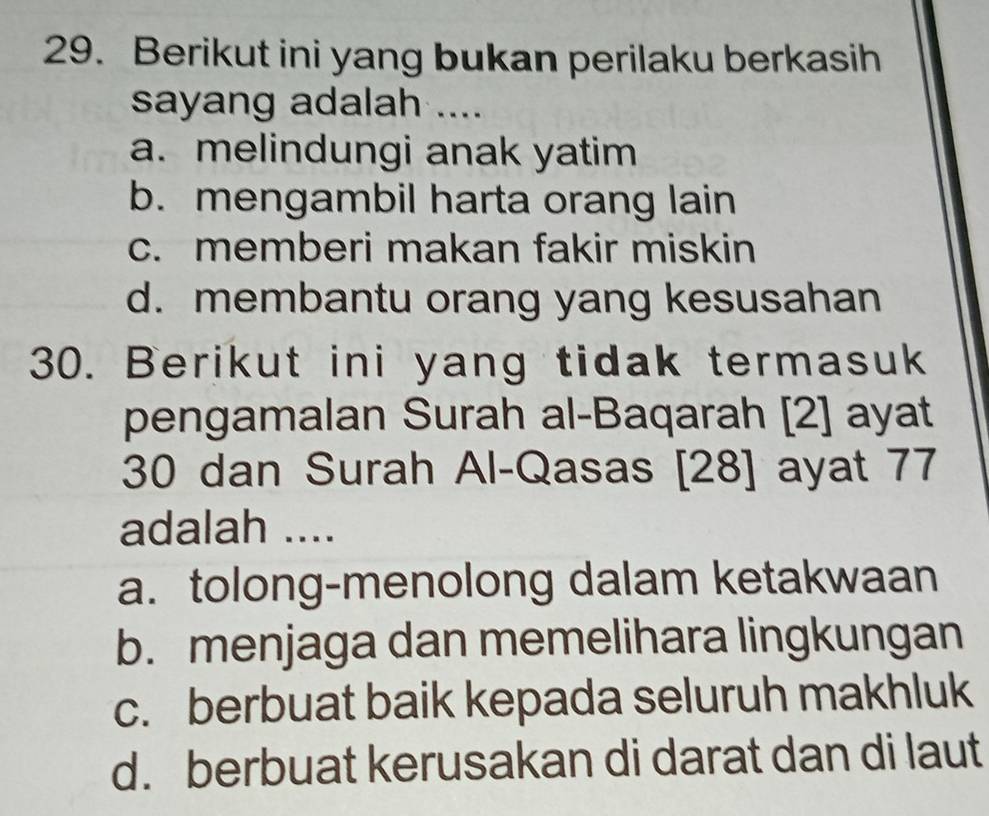 Berikut ini yang bukan perilaku berkasih
sayang adalah ....
a. melindungi anak yatim
b. mengambil harta orang lain
c. memberi makan fakir miskin
d. membantu orang yang kesusahan
30. Berikut ini yang tidak termasuk
pengamalan Surah al-Baqarah [2] ayat
30 dan Surah Al-Qasas [28] ayat 77
adalah ....
a. tolong-menolong dalam ketakwaan
b. menjaga dan memelihara lingkungan
c. berbuat baik kepada seluruh makhluk
d. berbuat kerusakan di darat dan di laut