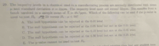 The impurity levels in a chemical used in a manufacturing prooss are normally distributed with sean
p and standard deviation a=2pem. The imparity level must not exreed 50ppa. Ten sanples from s
batch nauited in a sample mean of T=45.7 ppm. Which of the following can be said if the p -sslse is
used to tewt H_0 overline B 50 versus H_1:mu <50</tex>
A. The sll hypothmsis can be rejected at the 0.01 level
B. The mulll hypothemis can be rejected at the 0.05 level but not ao the 0.01 level.
C. The null Sypothesis can he rejected at the 0,20 level but not at the 0.55 level
D. The null hypothesis can be rejected at the 0.30 levell but not at the 0.25 level.
E. The p -value cannot be used to tost I