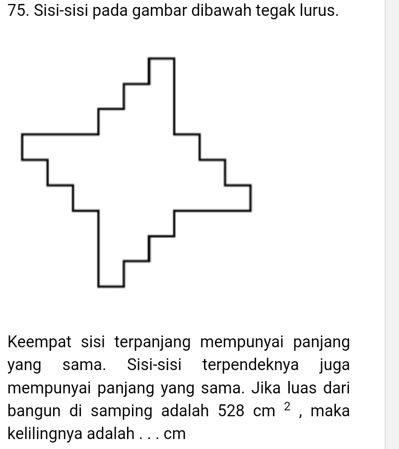 Sisi-sisi pada gambar dibawah tegak lurus. 
Keempat sisi terpanjang mempunyai panjang 
yang sama. Sisi-sisi terpendeknya juga 
mempunyai panjang yang sama. Jika luas dari 
bangun di samping adalah 528cm^2 , maka 
kelilingnya adalah . . . cm