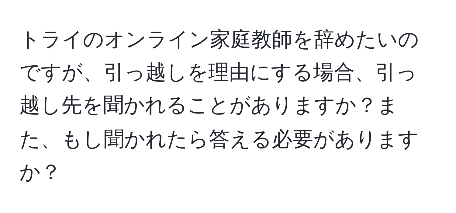 トライのオンライン家庭教師を辞めたいのですが、引っ越しを理由にする場合、引っ越し先を聞かれることがありますか？また、もし聞かれたら答える必要がありますか？