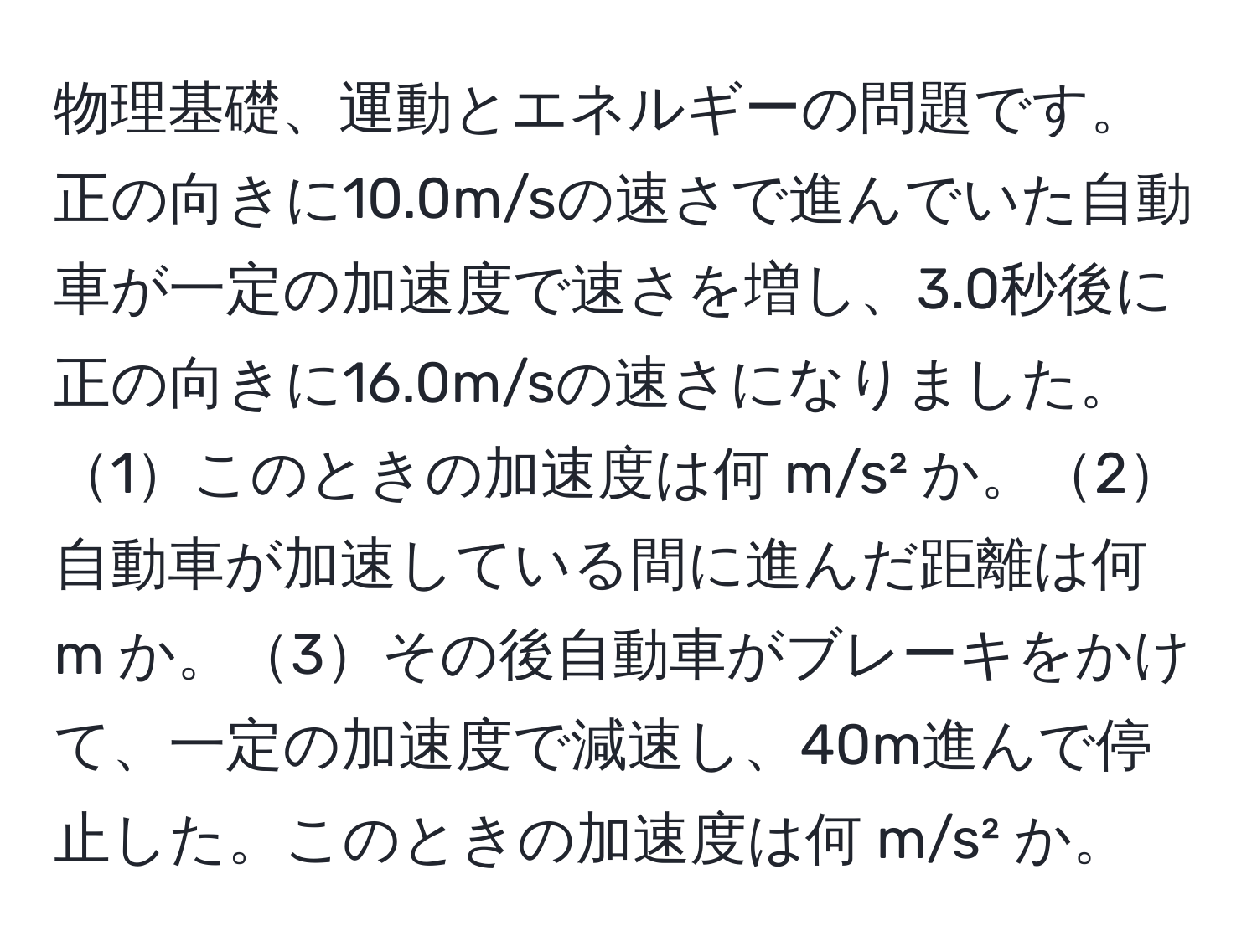 物理基礎、運動とエネルギーの問題です。正の向きに10.0m/sの速さで進んでいた自動車が一定の加速度で速さを増し、3.0秒後に正の向きに16.0m/sの速さになりました。1このときの加速度は何 m/s² か。2自動車が加速している間に進んだ距離は何 m か。3その後自動車がブレーキをかけて、一定の加速度で減速し、40m進んで停止した。このときの加速度は何 m/s² か。