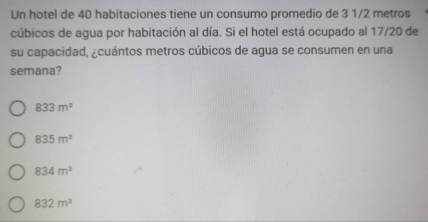 Un hotel de 40 habitaciones tiene un consumo promedio de 3 1/2 metros
cúbicos de agua por habitación al día. Si el hotel está ocupado al 17/20 de
su capacidad, ¿cuántos metros cúbicos de agua se consumen en una
semana?
833m^3
835m^3
834m^3
832m^3