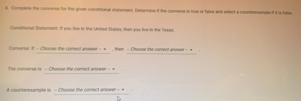 Complete the converse for the given conditional statement. Determine if the converse is true or false and select a counterexample if it is false. 
Conditional Statement: If you live in the United States, then you live in the Texas. 
Converse: If - Choose the correct answer - ∞ , then - Choose the correct answer - = 
The converse is - Choose the correct answer - ₹ 
A counterexample is - Choose the correct answer -- *