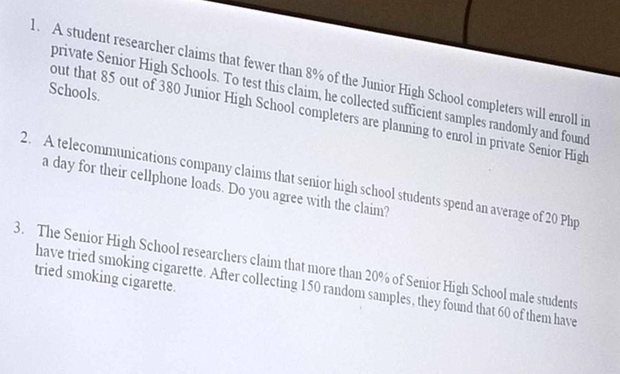 A student researcher claims that fewer than 8% of the Junior High School completers will enroll in 
Schools. 
private Senior High Schools. To test this claim, he collected sufficient samples randomly and found 
out that 85 out of 380 Junior High School completers are planning to enrol in private Senior High 
2. A telecommunications company claims that senior high school students spend an average of 20 Php
a day for their cellphone loads. Do you agree with the claim? 
3. The Senior High School researchers claim that more than 20% of Senior High School male students 
tried smoking cigarette. 
have tried smoking cigarette. After collecting 150 random samples, they found that 60 of them have