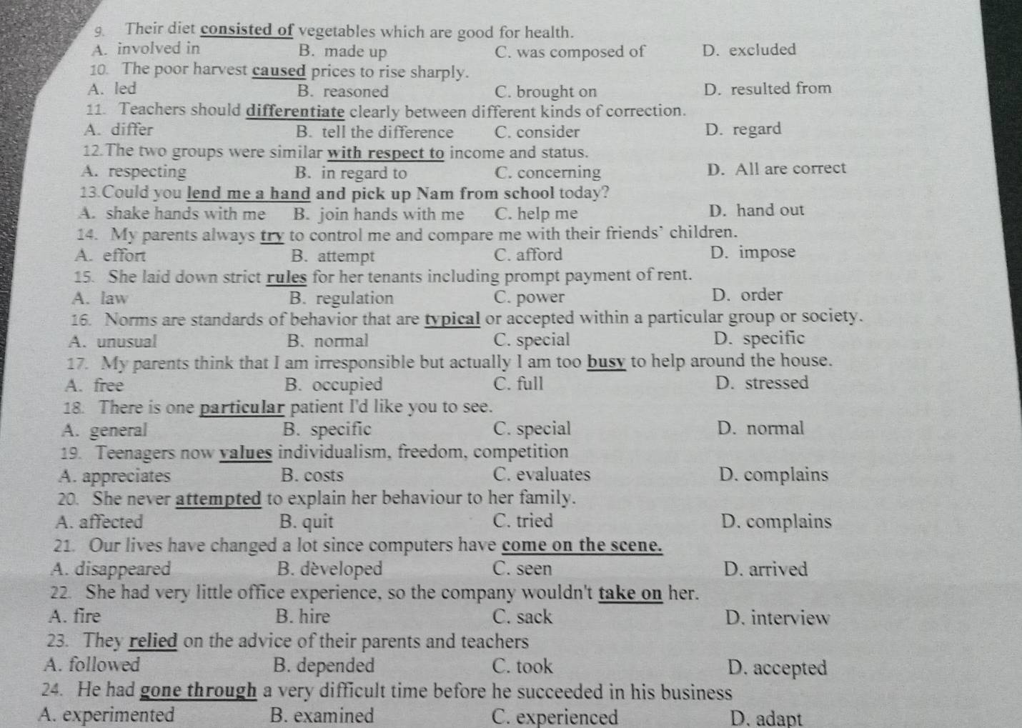 Their diet consisted of vegetables which are good for health.
A. involved in B. made up C. was composed of D. excluded
10. The poor harvest caused prices to rise sharply.
A. led B. reasoned C. brought on D. resulted from
11. Teachers should differentiate clearly between different kinds of correction.
A. differ B. tell the difference C. consider D. regard
12.The two groups were similar with respect to income and status.
A. respecting B. in regard to C. concerning D. All are correct
13.Could you lend me a hand and pick up Nam from school today?
A. shake hands with me a B. join hands with me C. help me D. hand out
14. My parents always try to control me and compare me with their friends’ children.
A. effort B. attempt C. afford D. impose
15. She laid down strict rules for her tenants including prompt payment of rent.
A. law B. regulation C. power D. order
16. Norms are standards of behavior that are typical or accepted within a particular group or society.
A. unusual B. normal C. special D. specific
17. My parents think that I am irresponsible but actually I am too busy to help around the house.
A. free B. occupied C. full D. stressed
18. There is one particular patient I'd like you to see.
A. general B. specific C. special D. normal
19. Teenagers now values individualism, freedom, competition
A. appreciates B. costs C. evaluates D. complains
20. She never attempted to explain her behaviour to her family.
A. affected B. quit C. tried D. complains
21. Our lives have changed a lot since computers have come on the scene.
A. disappeared B. dèveloped C. seen D. arrived
22. She had very little office experience, so the company wouldn't take on her.
A. fire B. hire C. sack D. interview
23. They relied on the advice of their parents and teachers
A. followed B. depended C. took D. accepted
24. He had gone through a very difficult time before he succeeded in his business
A. experimented B. examined C. experienced D. adapt