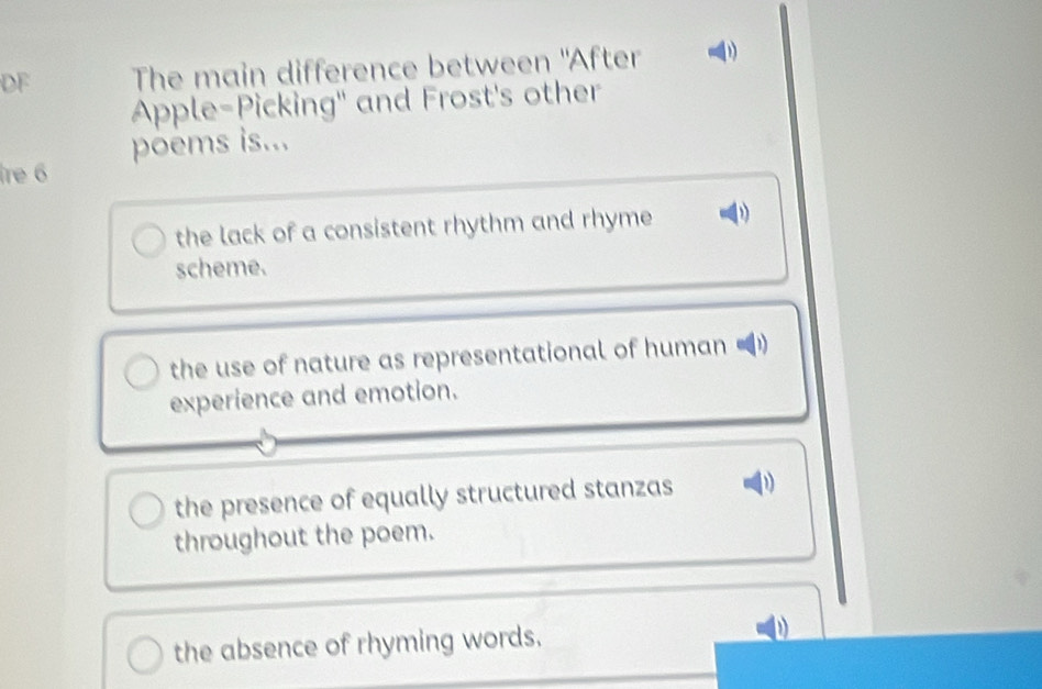 DF The main difference between "After
Apple-Picking" and Frost's other
poems is...
re 6
the lack of a consistent rhythm and rhyme D
scheme.
the use of nature as representational of human U
experience and emotion.
the presence of equally structured stanzas
throughout the poem.
the absence of rhyming words.