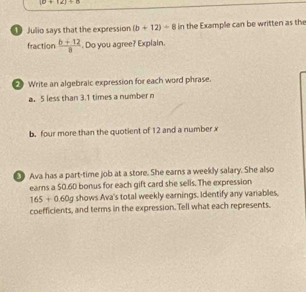 (b+12)/ 8
1 Julio says that the expression (b+12)/ 8 in the Example can be written as the 
fraction  (b+12)/8  , Do you agree? Explain. 
2 Write an algebraic expression for each word phrase. 
a. 5 less than 3.1 times a number n 
b. four more than the quotient of 12 and a number x
Ava has a part-time job at a store. She earns a weekly salary. She also 
earns a $0.60 bonus for each gift card she sells. The expression
165+0.60g shows Ava's total weekly earnings. Identify any variables, 
coefficients, and terms in the expression. Tell what each represents.