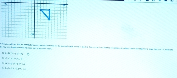 Micah scrolls so that his computer screen moves the marks for the mountain peak 5 units to the left, then zooms in so that the coordinates are dilated about the origin by a scale factor of 1.5, what are
the new coordinates of marks he made for the mountain peak?
(2,-7), (5,-7), (5,-10)
(-3,-2), (0,-2), (0,-5)
(-4.5,-3), (0,-3), (0,-7.5)
(3,-3),(7.5,-3), (7.5,-7.5)