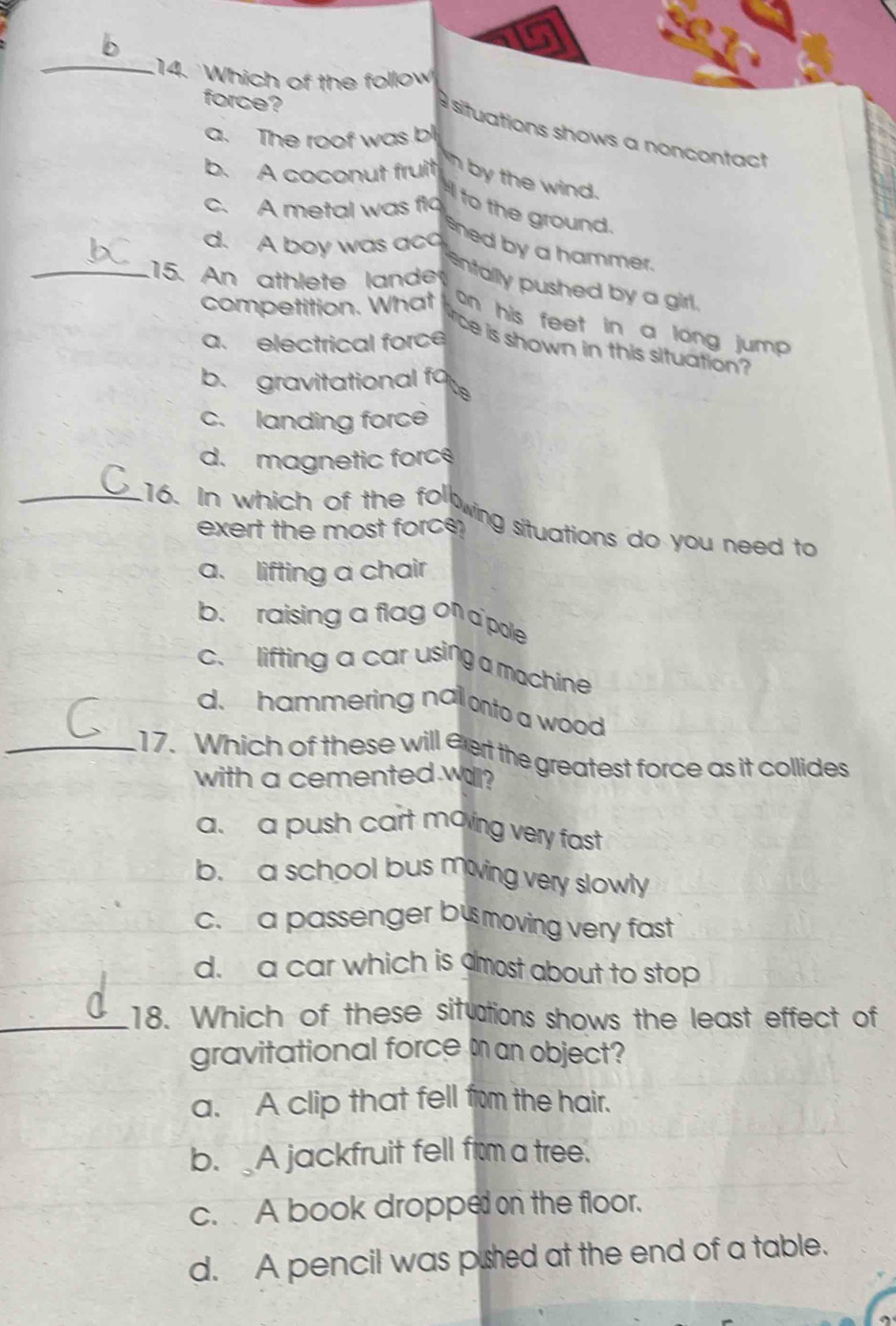 Which of the follow
force?
situations shows a noncontact
a. The roof was bl
b. A coconut fruit n by the wind.
c. A metal was flo to the ground.
d. A boy was aco
shed by a hammer.
_.15. An athlete lande
enfallly pushed by a girl.
competition. What on his feet in a long jump .
a. electrical force
rce is shown in this situation?
b. gravitational fo
c. landing force
d. magnetic force
_.16. In which of the fol
exert the most force 
wing situations do you need to
a. lifting a chair
b. raising a flag on a pole
c. lifting a car using a machine
d. hammering nal onto a wood
_17. Which of these will eert the greatest force as it collides
with a cemented will?
a. a push cart moving very fast
b. a school bus mowing very slowly
c. a passenger bus moving very fast
d. a car which is amost about to stop
_18. Which of these situations shows the least effect of
gravitational force m an object?
a. A clip that fell from the hair.
b. A jackfruit fell from a tree.
c. A book dropped on the floor.
d. A pencil was pushed at the end of a table.