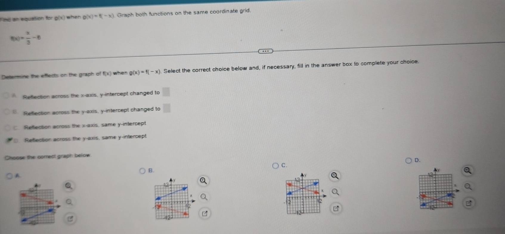 Find an equation for g(x) when g(x)=f(-x) Graph both functions on the same coordinate grid
f(x)= x/3 -6
Determine the effects on the graph of f(x) when g(x)=f(-x). Select the correct choice below and, if necessary, fill in the answer box to complete your choice.
A Reflection across the x-axis, y-intercept changed to
Refection across the y-axis, y-intercept changed to
C. Refection across the x-axis, same y-intercept
O. Refection across the y-axis, same y-intercept
Choose the correct graph below.
D.
C.
B.
A
a