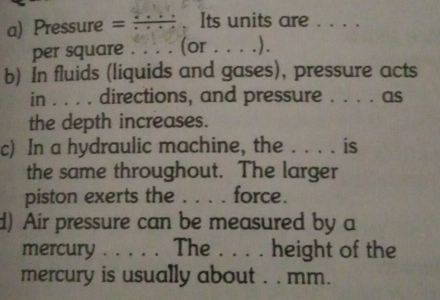 Pressure = : : ; ; . Its units are . . . . 
per square . . . . (or . . . .). 
b) In fluids (liquids and gases), pressure acts 
in . . . . directions, and pressure . . . . as 
the depth increases. 
c) In a hydraulic machine, the . . . . is 
the same throughout. The larger 
piston exerts the . . . . force. 
d) Air pressure can be measured by a 
mercury . . . . . The . . . . height of the 
mercury is usually about . . mm.