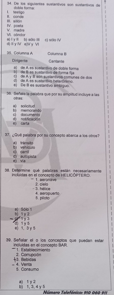 De los siguientes sustantivos son sustantivos de
doble forma:
I. testigo
II. conde
III. sillón
IV. poeta
V. madre
VI. cóndor
a) l y II b) sólo III c) sólo IV
d) II y IV e)V y VI
35. Columna A Columna B
Dirigente Cantante
a) de A es sustantivo de doble forma
b) de B es sustantivo de forma fija
c) de A y B son sustantivos comunes de dos
d) de A es sustantivo heterónimo.
e) De B es sustantivo ambiguo.
36. Señale la palabra que por su amplitud incluye a las
otras:
a) solicitud
b) memorando
c) documento
d) notificación
e) carta
37. ¿Qué palabra por su concepto abarca a los otros?
a) tránsito
b) vehículo
c) carril
d) autopista
e) via
38. Determine qué palabras están necesariamente
incluidas en el concepto de HELICÓPTERO.
1. aeronave
2. cielo
- 3. hélice
4. aeropuerto
5. piloto
a) Sólo 1
b) 1 y 2
1y 3
d) 1 y 5
e) 1, 3 y 5
39, Señalar el o los conceptos que puedan estar
incluidas en el concepto BAR.
'' ' ' le cimiento
2. Corrupción
3. Bebidas
~ 4. Venta
5. Consumo
a) 1 y 2
b) 1, 3, 4 y 5
Número Telefónico: 910 060 911