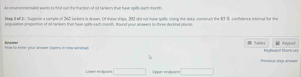 An environmentalist wants to find out the fraction of oil tankers that have spills each month. 
Step 2 of 2 : Suppose a sample of 262 tankers is drawn. Of these ships, 202 did not have spills. Using the data, construct the 85 % confidence interval for the 
population proportion of oil tankers that have spills each month. Round your answers to three decimal places. 
Answer Tables Keypad 
How to enter your answer (opens in new window) Keyboard Shortcuts 
Previous step answer 
Lower endpoint: □ Upper endpoint: □