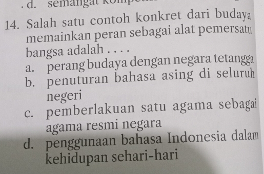 semangat kömp
14. Salah satu contoh konkret dari budaya
memainkan peran sebagai alat pemersatu
bangsa adalah . . . .
a. perang budaya dengan negara tetangga
b. penuturan bahasa asing di seluruh
negeri
c. pemberlakuan satu agama sebagai
agama resmi negara
d. penggunaan bahasa Indonesia dalam
kehidupan sehari-hari