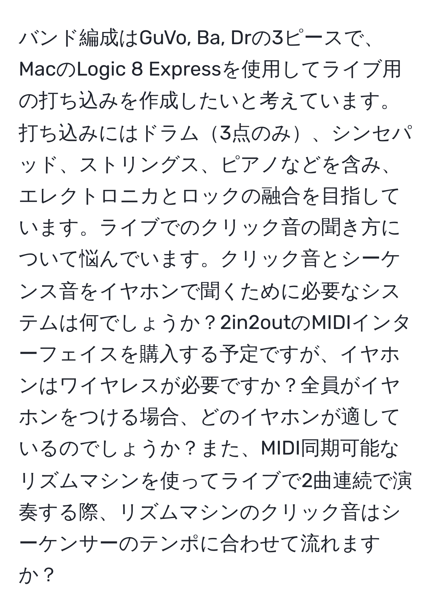 バンド編成はGuVo, Ba, Drの3ピースで、MacのLogic 8 Expressを使用してライブ用の打ち込みを作成したいと考えています。打ち込みにはドラム3点のみ、シンセパッド、ストリングス、ピアノなどを含み、エレクトロニカとロックの融合を目指しています。ライブでのクリック音の聞き方について悩んでいます。クリック音とシーケンス音をイヤホンで聞くために必要なシステムは何でしょうか？2in2outのMIDIインターフェイスを購入する予定ですが、イヤホンはワイヤレスが必要ですか？全員がイヤホンをつける場合、どのイヤホンが適しているのでしょうか？また、MIDI同期可能なリズムマシンを使ってライブで2曲連続で演奏する際、リズムマシンのクリック音はシーケンサーのテンポに合わせて流れますか？