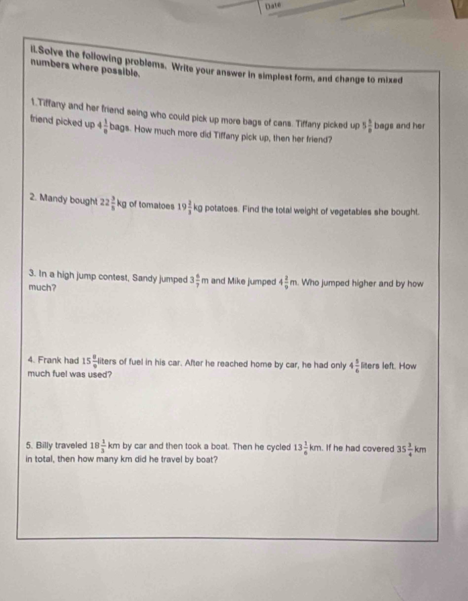 Date 
il.Solve the following problems. Write your answer in simplest form, and change to mixed 
numbers where possible. 
1.Tiffany and her friend seing who could pick up more bags of cans. Tiffany picked up 5 5/8  bags and her 
friend picked up 4 1/8  bags. How much more did Tiffany pick up, then her friend? 
2. Mandy bought 22 3/5 kg of tomatoes 19 2/3 kg potatoes. Find the total weight of vegetables she bought. 
3. In a high jump contest, Sandy jumped 3 6/7 m and Mike jumped 4 2/9 m. Who jumped higher and by how 
much? 
4. Frank had 15 8/9  liters of fuel in his car. After he reached home by car, he had only 4 5/6  liters left. How 
much fuel was used? 
5. Billy traveled 18 1/3 km by car and then took a boat. Then he cycled 13 1/6 km. If he had covered 35 3/4 km
in total, then how many km did he travel by boat?