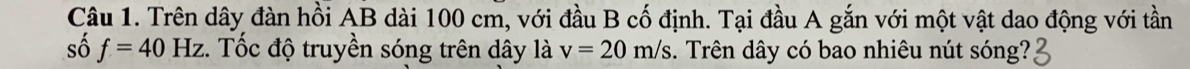 Trên dây đàn hồi AB dài 100 cm, với đầu B cố định. Tại đầu A gắn với một vật dao động với tần 
số f=40Hz. Tốc độ truyền sóng trên dây là v=20m/s. Trên dây có bao nhiêu nút sóng?