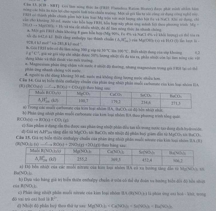 [CD - SBT] Gỏi làm nóng thức ăn (FRH: Flameless Ration Heater) được phát minh nhằm hâm
nóng các bữa ăn tiện lợi cho người lĩnh trên chiến trường. Một số gói lầu tự sôi cũng sử dụng công nghệ này.
FRH có thành phần chính gồm bột kim loại Mg trộn với một lượng nhỏ bột Fe và NaCl. Khi sứ dụng, chỉ
cần cho khoảng 30 mL nước vào hỗn hợp FRH, hỗn hợp này phản ứng mãnh liệt theo phương trình Mg+
2H_2Oto Mg(OH)_2+H_2 và tòa rắt nhiều nhiệt, đủ đề làm nóng thức ăn nhanh chóng.
a. Một gói FRH chứa khoảng 8 gam hỗn hợp (Mg 90%, Fe 4% và NaCl 4% về khổi lượng) có thể tòa ra
tổi đa 642,6 kJ. Biết rằng enthalpy tạo thành chuẩn (△ _rH_(298)°) cùa Mg(OH)_2(s) và H_2O (1) lần lượt là -
928,4kJmol^(-1)va-285.8kJmol^(-1).
b. Gỏi FRH trên có đủ làm nóng 300 g súp từ 30°C lên 100°C. Biết nhiệt dung của súp khoảng 4,2
Jg^(-1)C^(-1) ,giả sử gói súp chi nhận được 50% lượng nhiệt tối đa tòa ra, phần nhiệt còn lại làm nóng các vật
dụng khác và thất thoát vào môi trường.
c. Magnesium phân ứng chậm với nước ở nhiệt độ thường, nhưng magnesium trong gói FRH lại có thể
phản ứng nhanh chóng với nước.
d. người ta chỉ dùng khoảng 30 mL nước mà không dùng lượng nước nhiều hơn.
Câu 14. Giả trị biến thiên enthalpy chuẩn của phản ứng nhiệt phân muối carbonate của kim loại nhóm IIA
(R) (RCO_3(s)to RO(s)+CO_2(g))
uối carbonate của kim loại nhóm IIA, BaCO_3 có độ bên nhiệt nhất.
b) Phản ứng nhiệt phân muối carbonate của kim loại nhóm IIA theo phương trình tổng quát:
RCO_3(s)to RO(s)+CO_2(g).
c) Sản phẩm ở dạng rắn thu được sau phản ứng nhiệt phân đều tan tốt trong nước tạo dung dịch hydroxide.
d) Giá trị △ _rH^o 298 tăng dần từ MgCO_3 tới BaCO_3 nên nhiệt độ phân huý giám dần từ MgCO_3 tới BaCO_3.
Câu 15. Giá trị biến thiên enthalpy chuẩn của phản ứng nhiệt phân muối nitrate của kim loại nhóm IIA (R)
(R(NO_3)_2(s)to RO(s)+2NO_2(g)+2O_2(g)) theo bang sau:
a) Độ bên nhiệt của các muối nitrate của kim loại nhóm IIA có xu hướng tăng dẫn từ Mg(NO_3) tới
Ba(NO_3)_2.
b) Dựa vào bảng giá trị biến thiên enthalpy chuẩn ở trên có thể dự đoán xu hướng biển đổi độ bền nhiệt
của R(NO_3)_2.
c) Phân ứng nhiệt phân muối nitrate của kim loại nhỏm IIA(R(NO_3)_2) là phản ứng oxi hoá - khữ, trong
đó vai trò oxi hoá là R^(2+).
d) Nhiệt độ phân huỷ theo thứ tự sau: Mg(NO_3)_2