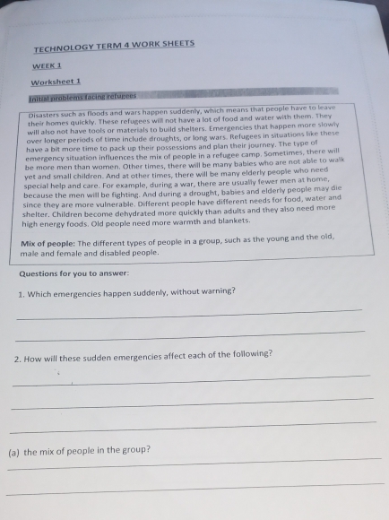 TECHNOLOGY TERM 4 WORK SHEETS 
WEEK 1 
Worksheet 1 
Initial problens facing réfujiées 
Disasters such as floods and wars happen suddenly, which means that people have to leave 
their homes quickly. These refugees will not have a lot of food and water with them. They 
will also not have tools or materials to build shelters. Emergencies that happen more slowly 
over longer periods of time include droughts, or long wars. Refugees in situations like these 
have a bit more time to pack up their possessions and plan their journey. The type of 
emergency situation influences the mix of people in a refugee camp. Sometimes, there will 
be more men than women. Other times, there will be many babies who are not able to walk 
yet and small children. And at other times, there will be many elderly people who need 
special help and care. For example, during a war, there are usually fewer men at home, 
because the men will be fighting. And during a drought, babies and elderly people may die 
since they are more vulnerable. Different people have different needs for food, water and 
shelter. Children become dehydrated more quickly than adults and they also need more 
high energy foods. Old people need more warmth and blankets. 
Mix of people: The different types of people in a group, such as the young and the old, 
male and female and disabled people. 
Questions for you to answer: 
1. Which emergencies happen suddenly, without warning? 
_ 
_ 
2. How will these sudden emergencies affect each of the following? 
_ 
_ 
_ 
_ 
(a) the mix of people in the group? 
_