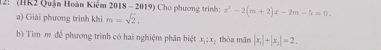 12: (HK2 Quận Hoàn Kiếm 2018 - 2019) Cho phương trình: x^2-2(m+2)x-2m-5=0. 
a) Giải phương trình khi m=sqrt(2). 
b) Tìm m để phương trình có hai nghiệm phân biệt x_1; x_2 thỏa mãn |x_1|+|x_2|=2.